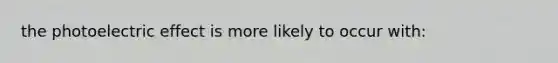 the photoelectric effect is more likely to occur with: