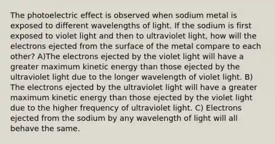 The photoelectric effect is observed when sodium metal is exposed to different wavelengths of light. If the sodium is first exposed to violet light and then to ultraviolet light, how will the electrons ejected from the surface of the metal compare to each other? A)The electrons ejected by the violet light will have a greater maximum kinetic energy than those ejected by the ultraviolet light due to the longer wavelength of violet light. B) The electrons ejected by the ultraviolet light will have a greater maximum kinetic energy than those ejected by the violet light due to the higher frequency of ultraviolet light. C) Electrons ejected from the sodium by any wavelength of light will all behave the same.