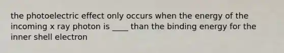 the photoelectric effect only occurs when the energy of the incoming x ray photon is ____ than the binding energy for the inner shell electron