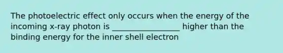 The photoelectric effect only occurs when the energy of the incoming x-ray photon is _________________ higher than the binding energy for the inner shell electron