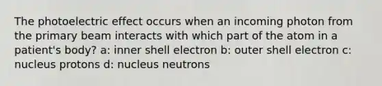 The photoelectric effect occurs when an incoming photon from the primary beam interacts with which part of the atom in a patient's body? a: inner shell electron b: outer shell electron c: nucleus protons d: nucleus neutrons