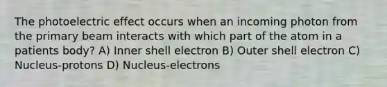 The photoelectric effect occurs when an incoming photon from the primary beam interacts with which part of the atom in a patients body? A) Inner shell electron B) Outer shell electron C) Nucleus-protons D) Nucleus-electrons