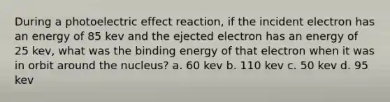 During a photoelectric effect reaction, if the incident electron has an energy of 85 kev and the ejected electron has an energy of 25 kev, what was the binding energy of that electron when it was in orbit around the nucleus? a. 60 kev b. 110 kev c. 50 kev d. 95 kev