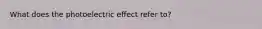 What does the photoelectric effect refer to?