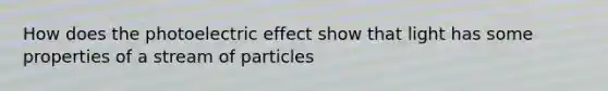 How does the photoelectric effect show that light has some properties of a stream of particles