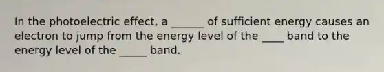 In the photoelectric effect, a ______ of sufficient energy causes an electron to jump from the energy level of the ____ band to the energy level of the _____ band.