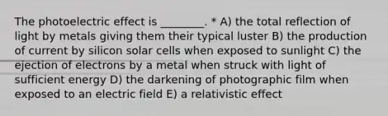 The photoelectric effect is ________. * A) the total reflection of light by metals giving them their typical luster B) the production of current by silicon solar cells when exposed to sunlight C) the ejection of electrons by a metal when struck with light of sufficient energy D) the darkening of photographic film when exposed to an electric field E) a relativistic effect