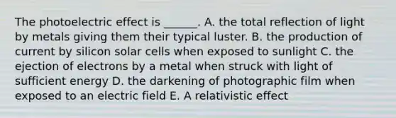 The photoelectric effect is ______. A. the total reflection of light by metals giving them their typical luster. B. the production of current by silicon solar cells when exposed to sunlight C. the ejection of electrons by a metal when struck with light of sufficient energy D. the darkening of photographic film when exposed to an electric field E. A relativistic effect