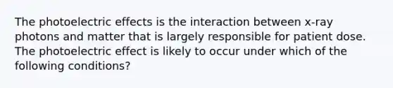 The photoelectric effects is the interaction between x-ray photons and matter that is largely responsible for patient dose. The photoelectric effect is likely to occur under which of the following conditions?