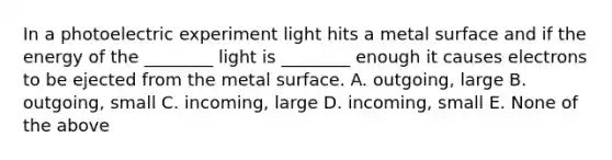 In a photoelectric experiment light hits a metal surface and if the energy of the ________ light is ________ enough it causes electrons to be ejected from the metal surface. A. outgoing, large B. outgoing, small C. incoming, large D. incoming, small E. None of the above