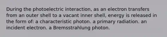 During the photoelectric interaction, as an electron transfers from an outer shell to a vacant inner shell, energy is released in the form of: a characteristic photon. a primary radiation. an incident electron. a Bremsstrahlung photon.