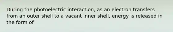 During the photoelectric interaction, as an electron transfers from an outer shell to a vacant inner shell, energy is released in the form of