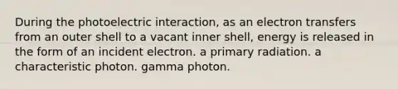 During the photoelectric interaction, as an electron transfers from an outer shell to a vacant inner shell, energy is released in the form of an incident electron. a primary radiation. a characteristic photon. gamma photon.