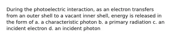 During the photoelectric interaction, as an electron transfers from an outer shell to a vacant inner shell, energy is released in the form of a. a characteristic photon b. a primary radiation c. an incident electron d. an incident photon