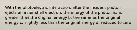 With the photoelectric interaction, after the incident photon ejects an inner shell electron, the energy of the photon is: a. <a href='https://www.questionai.com/knowledge/ktgHnBD4o3-greater-than' class='anchor-knowledge'>greater than</a> the original energy b. the same as the original energy c. slightly <a href='https://www.questionai.com/knowledge/k7BtlYpAMX-less-than' class='anchor-knowledge'>less than</a> the original energy d. reduced to zero