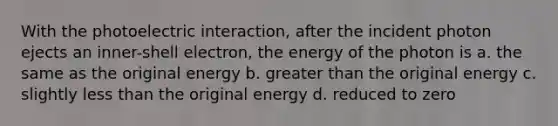 With the photoelectric interaction, after the incident photon ejects an inner-shell electron, the energy of the photon is a. the same as the original energy b. greater than the original energy c. slightly less than the original energy d. reduced to zero