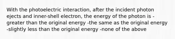 With the photoelectric interaction, after the incident photon ejects and inner-shell electron, the energy of the photon is -<a href='https://www.questionai.com/knowledge/ktgHnBD4o3-greater-than' class='anchor-knowledge'>greater than</a> the original energy -the same as the original energy -slightly <a href='https://www.questionai.com/knowledge/k7BtlYpAMX-less-than' class='anchor-knowledge'>less than</a> the original energy -none of the above