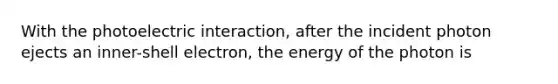 With the photoelectric interaction, after the incident photon ejects an inner-shell electron, the energy of the photon is