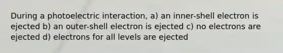 During a photoelectric interaction, a) an inner-shell electron is ejected b) an outer-shell electron is ejected c) no electrons are ejected d) electrons for all levels are ejected