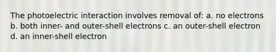 The photoelectric interaction involves removal of: a. no electrons b. both inner- and outer-shell electrons c. an outer-shell electron d. an inner-shell electron