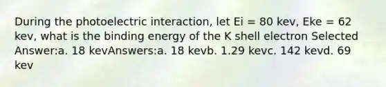 During the photoelectric interaction, let Ei = 80 kev, Eke = 62 kev, what is the binding energy of the K shell electron Selected Answer:a. 18 kevAnswers:a. 18 kevb. 1.29 kevc. 142 kevd. 69 kev