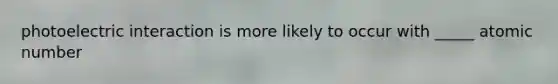 photoelectric interaction is more likely to occur with _____ atomic number