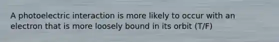 A photoelectric interaction is more likely to occur with an electron that is more loosely bound in its orbit (T/F)