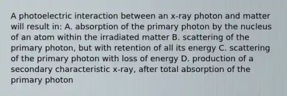 A photoelectric interaction between an x-ray photon and matter will result in: A. absorption of the primary photon by the nucleus of an atom within the irradiated matter B. scattering of the primary photon, but with retention of all its energy C. scattering of the primary photon with loss of energy D. production of a secondary characteristic x-ray, after total absorption of the primary photon