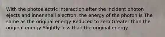 With the photoelectric interaction,after the incident photon ejects and inner shell electron, the energy of the photon is The same as the original energy Reduced to zero Greater than the original energy Slightly less than the original energy