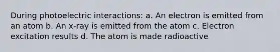 During photoelectric interactions: a. An electron is emitted from an atom b. An x-ray is emitted from the atom c. Electron excitation results d. The atom is made radioactive