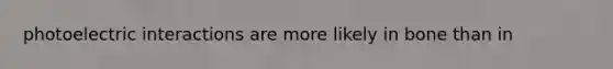 photoelectric interactions are more likely in bone than in