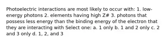 Photoelectric interactions are most likely to occur with: 1. low-energy photons 2. elements having high Z# 3. photons that possess less energy than the binding energy of the electron that they are interacting with Select one: a. 1 only b. 1 and 2 only c. 2 and 3 only d. 1, 2, and 3