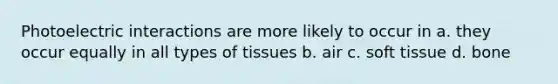 Photoelectric interactions are more likely to occur in a. they occur equally in all types of tissues b. air c. soft tissue d. bone