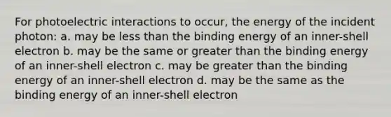 For photoelectric interactions to occur, the energy of the incident photon: a. may be less than the binding energy of an inner-shell electron b. may be the same or greater than the binding energy of an inner-shell electron c. may be greater than the binding energy of an inner-shell electron d. may be the same as the binding energy of an inner-shell electron