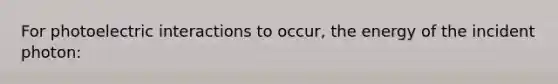 For photoelectric interactions to occur, the energy of the incident photon: