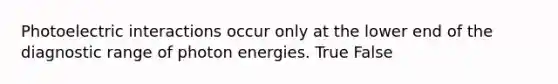 Photoelectric interactions occur only at the lower end of the diagnostic range of photon energies. True False