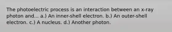 The photoelectric process is an interaction between an x-ray photon and... a.) An inner-shell electron. b.) An outer-shell electron. c.) A nucleus. d.) Another photon.