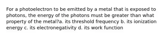 For a photoelectron to be emitted by a metal that is exposed to photons, the energy of the photons must be <a href='https://www.questionai.com/knowledge/ktgHnBD4o3-greater-than' class='anchor-knowledge'>greater than</a> what property of the metal?a. its threshold frequency b. its ionization energy c. its electronegativity d. its work function