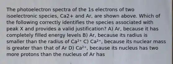 The photoelectron spectra of the 1s electrons of two isoelectronic species, Ca2+ and Ar, are shown above. Which of the following correctly identifies the species associated with peak X and provides a valid justification? A) Ar, because it has completely filled energy levels B) Ar, because its radius is smaller than the radius of Ca²⁺ C) Ca²⁺, because its nuclear mass is greater than that of Ar D) Ca²⁺, because its nucleus has two more protons than the nucleus of Ar has