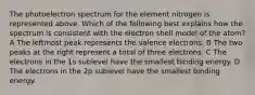 The photoelectron spectrum for the element nitrogen is represented above. Which of the following best explains how the spectrum is consistent with the electron shell model of the atom? A The leftmost peak represents the valence electrons. B The two peaks at the right represent a total of three electrons. C The electrons in the 1s sublevel have the smallest binding energy. D The electrons in the 2p sublevel have the smallest binding energy.