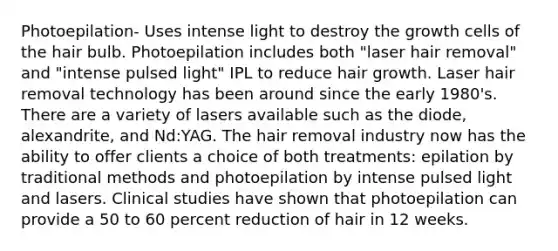 Photoepilation- Uses intense light to destroy the growth cells of the hair bulb. Photoepilation includes both "laser hair removal" and "intense pulsed light" IPL to reduce hair growth. Laser hair removal technology has been around since the early 1980's. There are a variety of lasers available such as the diode, alexandrite, and Nd:YAG. The hair removal industry now has the ability to offer clients a choice of both treatments: epilation by traditional methods and photoepilation by intense pulsed light and lasers. Clinical studies have shown that photoepilation can provide a 50 to 60 percent reduction of hair in 12 weeks.