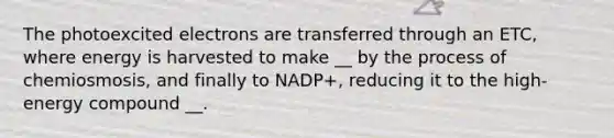 The photoexcited electrons are transferred through an ETC, where energy is harvested to make __ by the process of chemiosmosis, and finally to NADP+, reducing it to the high-energy compound __.