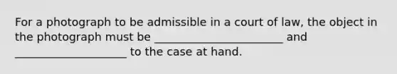 For a photograph to be admissible in a court of law, the object in the photograph must be _______________________ and ____________________ to the case at hand.