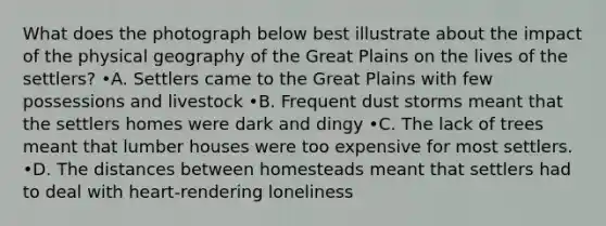 What does the photograph below best illustrate about the impact of the physical geography of the Great Plains on the lives of the settlers? •A. Settlers came to the Great Plains with few possessions and livestock •B. Frequent dust storms meant that the settlers homes were dark and dingy •C. The lack of trees meant that lumber houses were too expensive for most settlers. •D. The distances between homesteads meant that settlers had to deal with heart-rendering loneliness