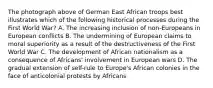 The photograph above of German East African troops best illustrates which of the following historical processes during the First World War? A. The increasing inclusion of non-Europeans in European conflicts B. The undermining of European claims to moral superiority as a result of the destructiveness of the First World War C. The development of African nationalism as a consequence of Africans' involvement in European wars D. The gradual extension of self-rule to Europe's African colonies in the face of anticolonial protests by Africans