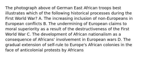 The photograph above of German East African troops best illustrates which of the following historical processes during the First World War? A. The increasing inclusion of non-Europeans in European conflicts B. The undermining of European claims to moral superiority as a result of the destructiveness of the First World War C. The development of African nationalism as a consequence of Africans' involvement in European wars D. The gradual extension of self-rule to Europe's African colonies in the face of anticolonial protests by Africans