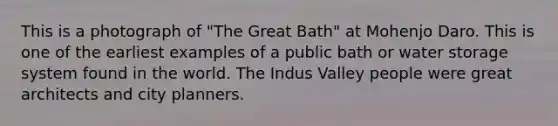 This is a photograph of "The Great Bath" at Mohenjo Daro. This is one of the earliest examples of a public bath or water storage system found in the world. The Indus Valley people were great architects and city planners.