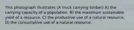 This photograph illustrates (A truck carrying timber) A) the carrying capacity of a population. B) the maximum sustainable yield of a resource. C) the productive use of a natural resource. D) the consumptive use of a natural resource.