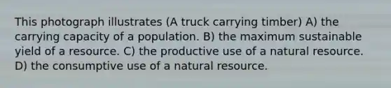 This photograph illustrates (A truck carrying timber) A) the carrying capacity of a population. B) the maximum sustainable yield of a resource. C) the productive use of a natural resource. D) the consumptive use of a natural resource.