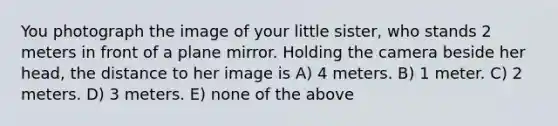 You photograph the image of your little sister, who stands 2 meters in front of a plane mirror. Holding the camera beside her head, the distance to her image is A) 4 meters. B) 1 meter. C) 2 meters. D) 3 meters. E) none of the above